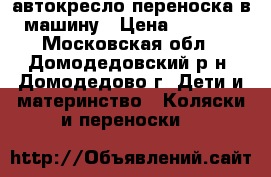 автокресло-переноска в машину › Цена ­ 3 000 - Московская обл., Домодедовский р-н, Домодедово г. Дети и материнство » Коляски и переноски   